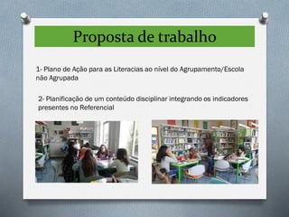 Proposta de trabalho
1- Plano de Ação para as Literacias ao nível do Agrupamento/Escola
não Agrupada
2- Planificação de um conteúdo disciplinar integrando os indicadores
presentes no Referencial
 