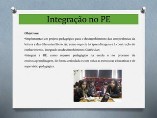 Integração no PE
Objetivos:
•Implementar um projeto pedagógico para o desenvolvimento das competências da
leitura e das diferentes literacias, como suporte às aprendizagens e à construção do
conhecimento, integrado no desenvolvimento Curricular;
•Integrar a BE, como recurso pedagógico na escola e no processo de
ensino/aprendizagem, de forma articulada e com todas as estruturas educativas e de
supervisão pedagógica.
 