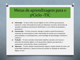 Metas de aprendizagem para o
3ºCiclo -TIC
a) Informação -“ O aluno utiliza recursos digitais on-line e off-line para pesquisar,
selecionar e tratar informação de acordo com objectivos concretos, decorrentes de
questões e problemas previamente identificados, e com critérios de qualidade e
pertinência.”
b) Comunicação – “O aluno comunica, interage e colabora usando ferramentas e
ambientes de comunicação em rede, selecionados de acordo com as respectivas
potencialidades e constrangimentos, como estratégia de aprendizagem individual e
colectiva.”
c) Produção – “O aluno concebe e desenvolve trabalhos escolares com recurso a
diferentes ferramentas digitais, e cria documentos originais que exprimam e
representem conhecimentos, ideias e sentimentos.”
d) Segurança – “O aluno adopta comportamentos seguros, respeita direitos de autor e de
propriedade intelectual, e observa normas de conduta na utilização de ambientes
digitais on-line.”
 