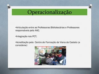 Operacionalização
•Articulação entre as Professoras Bibliotecárias e Professores
responsáveis pelo AAE;
•Integração nos PCT;
•Acreditação pelo Centro de Formação de Viana do Castelo (a
considerar)
 