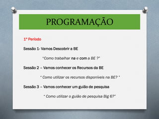 PROGRAMAÇÃO
1º Período
Sessão 1- Vamos Descobrir a BE
“Como trabalhar na e com a BE ?”
Sessão 2 – Vamos conhecer os Recursos da BE
“ Como utilizar os recursos disponíveis na BE? ”
Sessão 3 – Vamos conhecer um guião de pesquisa
“ Como utilizar o guião de pesquisa Big 6?”
 
