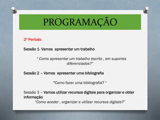 PROGRAMAÇÃO
2º Período
Sessão 1- Vamos apresentar um trabalho
“ Como apresentar um trabalho escrito , em suportes
diferenciados?”
Sessão 2 – Vamos apresentar uma bibliografia
“Como fazer uma bibliografia? “
Sessão 3 – Vamos utilizar recursos digitais para organizar e obter
informação
“Como aceder , organizar e utilizar recursos digitais?”
 