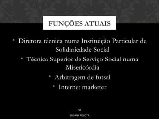 FUNÇÕES ATUAIS 
• Diretora técnica numa Instituição Particular de 
Solidariedade Social 
• Técnica Superior de Serviço Social numa 
Misericórdia 
• Arbitragem de futsal 
• Internet marketer 
12 
SUSANA PELOTA 
 