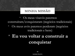 MINHA MISSÃO 
• Os meus visavós paternos 
construíram/conquistaram (negócios tradicionais) 
• Os meus avós paternos perderam (negócios 
tradicionais e bens) 
• Eu vou voltar a construir a 
conquistar 
14 
SUSANA PELOTA 
 