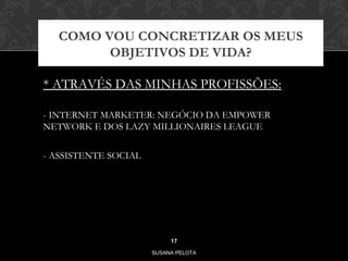 COMO VOU CONCRETIZAR OS MEUS 
OBJETIVOS DE VIDA? 
* ATRAVÉS DAS MINHAS PROFISSÕES: 
- INTERNET MARKETER: NEGÓCIO DA EMPOWER 
NETWORK E DOS LAZY MILLIONAIRES LEAGUE 
- ASSISTENTE SOCIAL 
17 
SUSANA PELOTA 
 