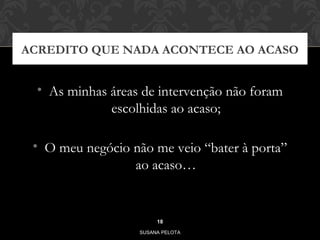 ACREDITO QUE NADA ACONTECE AO ACASO 
• As minhas áreas de intervenção não foram 
escolhidas ao acaso; 
• O meu negócio não me veio “bater à porta” 
ao acaso… 
18 
SUSANA PELOTA 
 