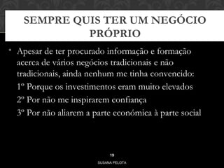 SEMPRE QUIS TER UM NEGÓCIO 
PRÓPRIO 
• Apesar de ter procurado informação e formação 
acerca de vários negócios tradicionais e não 
tradicionais, ainda nenhum me tinha convencido: 
1º Porque os investimentos eram muito elevados 
2º Por não me inspirarem confiança 
3º Por não aliarem a parte económica à parte social 
19 
SUSANA PELOTA 
 