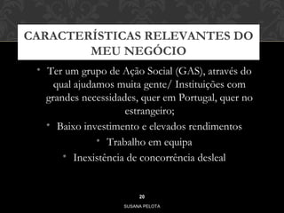 CARACTERÍSTICAS RELEVANTES DO 
MEU NEGÓCIO 
• Ter um grupo de Ação Social (GAS), através do 
qual ajudamos muita gente/ Instituições com 
grandes necessidades, quer em Portugal, quer no 
estrangeiro; 
• Baixo investimento e elevados rendimentos 
• Trabalho em equipa 
• Inexistência de concorrência desleal 
20 
SUSANA PELOTA 
 