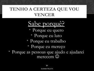 TENHO A CERTEZA QUE VOU 
VENCER 
Sabe porquê? 
• Porque eu quero 
• Porque eu luto 
• Porque eu trabalho 
• Porque eu mereço 
• Porque as pessoas que ajudo e ajudarei 
merecem  
21 
SUSANA PELOTA 
 