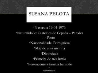 SUSANA PELOTA 
•Nasceu a 19-04-1976 
•Naturalidade: Castelões de Cepeda – Paredes 
– Porto 
•Nacionalidade: Portuguesa 
•Mãe de uma menina 
•Divorciada 
•Primeira de três irmãs 
•Pertencente a família humilde 
3 
SUSANA PELOTA 
 
