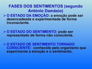 FASES DOS SENTIMENTOS (segundo António Damásio) O ESTADO DA EMOÇÃO : a emoção pode ser desencadeada e experimentada de forma inconsciente. O ESTADO DO SENTIMENTO : pode ser representado de forma não consciente. O ESTADO DE SENTIMENTO TORNADO CONSCIENTE :  conhecido pelo organismo que experimenta a emoção e o sentimento. 