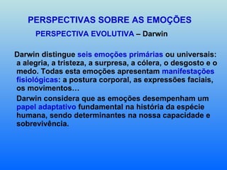 PERSPECTIVAS SOBRE AS EMOÇÕES PERSPECTIVA EVOLUTIVA  – Darwin Darwin distingue  seis emoções primárias  ou universais: a alegria, a tristeza, a surpresa, a cólera, o desgosto e o medo. Todas esta emoções apresentam  manifestações   fisiológicas : a postura corporal, as expressões faciais, os movimentos… Darwin considera que as emoções desempenham um  papel adaptativo  fundamental na história da espécie humana, sendo determinantes na nossa capacidade e sobrevivência.  
