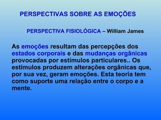 PERSPECTIVAS SOBRE AS EMOÇÕES PERSPECTIVA FISIOLÓGICA –  William James As  emoções  resultam das percepções dos  estados corporais  e das  mudanças orgânicas  provocadas por estímulos particulares.. Os estímulos produzem alterações orgânicas que, por sua vez, geram emoções. Esta teoria tem como suporte uma relação entre o corpo e a mente. 