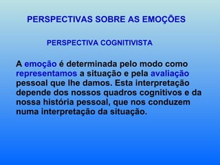 PERSPECTIVAS SOBRE AS EMOÇÕES PERSPECTIVA COGNITIVISTA  A  emoção  é determinada pelo modo como  representamos  a situação e pela  avaliação  pessoal que lhe damos. Esta interpretação depende dos nossos quadros cognitivos e da nossa história pessoal, que nos conduzem numa interpretação da situação. 