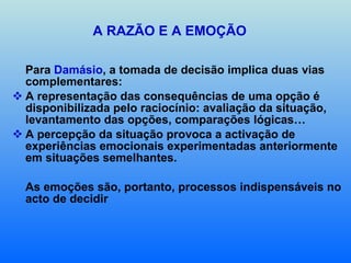 A RAZÃO E A EMOÇÃO Para  Damásio , a tomada de decisão implica duas vias complementares: A representação das consequências de uma opção é disponibilizada pelo raciocínio: avaliação da situação, levantamento das opções, comparações lógicas… A percepção da situação provoca a activação de experiências emocionais experimentadas anteriormente em situações semelhantes. As emoções são, portanto, processos indispensáveis no acto de decidir  