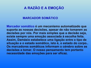 A RAZÃO E A EMOÇÃO MARCADOR SOMÁTICO  Marcador somático  é um mecanismo automatizado que suporta as nossas decisões, apesar de não tomarem as decisões por nós. Por mais simples que a decisão seja, existe sempre uma emoção associada à escolha feita. Assim, Damásio estabelece uma ligação entre o tipo de situação e o estado somático, isto é, o estado do corpo.. Os marcadores somáticos informam o cérebro sobre as decisões a tomar. O nosso pensamento tem portanto necessidade das emoções para ser eficaz.   