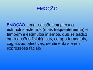 EMOÇÃO EMOÇÃO : uma reacção complexa a estímulos externos (mais frequentemente) e também a estímulos internos, que se traduz em reacções fisiológicas, comportamentais, cognitivas, afectivas, sentimentais e em expressões faciais 