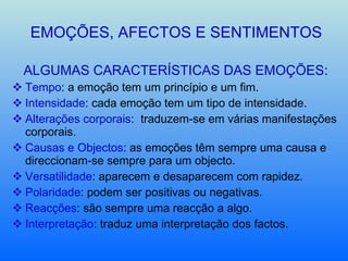 EMOÇÕES, AFECTOS E SENTIMENTOS ALGUMAS CARACTERÍSTICAS DAS EMOÇÕES : Tempo : a emoção tem um princípio e um fim. Intensidade : cada emoção tem um tipo de intensidade. Alterações corporais :  traduzem-se em várias manifestações corporais. Causas e Objectos : as emoções têm sempre uma causa e direccionam-se sempre para um objecto. Versatilidade : aparecem e desaparecem com rapidez. Polaridade : podem ser positivas ou negativas. Reacções : são sempre uma reacção a algo. Interpretação : traduz uma interpretação dos factos. 