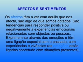 AFECTOS E SENTIMENTOS Os  afectos  têm a ver com aquilo que nos afecta, são algo de que somos dotados. São tendências para responder positiva ou negativamente a experiências emocionais relacionadas com objectos ou pessoas. Exprimem-se através das emoções e têm uma ligação especial com o passado, com experiências e vivências (as  emoções  estão ligadas sobretudo com situações presentes). 