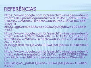 REFERÊNCIAS 
https://www.google.com.br/search?q=imagens+de+fo 
rmato+de+paralelogramo&rlz=1C1SAVU_enBR553BR5 
53&espv=2&tbm=isch&tbo=u&source=univ&sa=X&ei 
=0Vz-U-zEK5LLggSAroDoBA& 
ved=0CBwQsAQ&biw=1024&bih 
=653 
https://www.google.com.br/search?q=imagens+de+fo 
rmato+de+trap%C3%A9zio&rlz=1C1SAVU_enBR553B 
R553&espv=2&tbm=isch&tbo=u&source=univ&sa=X& 
ei=5Fz-U9- 
oLYvIggSKyICwCQ&ved=0CBwQsAQ&biw=1024&bih=6 
53 
https://www.google.com.br/search?q=imagens+de+fo 
rmato+de+losango&rlz=1C1SAVU_enBR553BR553&es 
pv=2&tbm=isch&tbo=u&source=univ&sa=X&ei=8lz- 
U- 
6wLIWSgwS_p4K4CQ&ved=0CBwQsAQ&biw=1024&bi 
h=653 
 