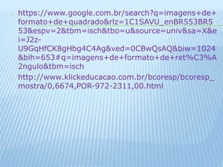 https://www.google.com.br/search?q=imagens+de+ 
formato+de+quadrado&rlz=1C1SAVU_enBR553BR5 
53&espv=2&tbm=isch&tbo=u&source=univ&sa=X&e 
i=J2z- 
U9GqHfCK8gHbg4C4Ag&ved=0CBwQsAQ&biw=1024 
&bih=653#q=imagens+de+formato+de+ret%C3%A 
2ngulo&tbm=isch 
http://www.klickeducacao.com.br/bcoresp/bcoresp_ 
mostra/0,6674,POR-972-2311,00.html 
