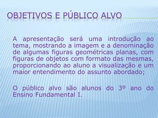 OBJETIVOS E PÚBLICO ALVO 
A apresentação será uma introdução ao 
tema, mostrando a imagem e a denominação 
de algumas figuras geométricas planas, com 
figuras de objetos com formato das mesmas, 
proporcionando ao aluno a visualização e um 
maior entendimento do assunto abordado; 
O público alvo são alunos do 3º ano do 
Ensino Fundamental I. 
 