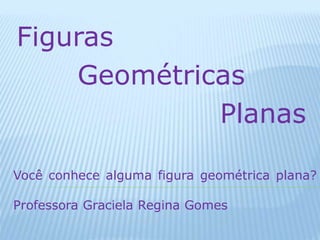 Figuras 
Geométricas 
Planas 
Você conhece alguma figura geométrica plana? 
Professora Graciela Regina Gomes 
 
