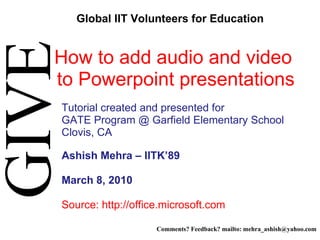 How to add audio and video  to Powerpoint presentations   Tutorial created and presented for  GATE Program @ Garfield Elementary School Clovis, CA Ashish Mehra – IITK’89 March 8, 2010 Source: http://office.microsoft.com   GIVE Global IIT Volunteers for Education Comments? Feedback? mailto: mehra_ashish@yahoo.com 