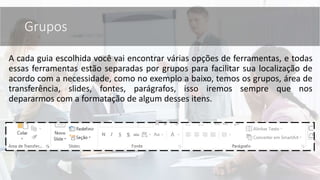 Grupos
A cada guia escolhida você vai encontrar várias opções de ferramentas, e todas
essas ferramentas estão separadas por grupos para facilitar sua localização de
acordo com a necessidade, como no exemplo a baixo, temos os grupos, área de
transferência, slides, fontes, parágrafos, isso iremos sempre que nos
depararmos com a formatação de algum desses itens.
 