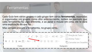 Cada Guia tem vários grupos e cada grupo tem várias ferramentas, separadas
e organizadas em grupos como dito anteriormente, notem no exemplo que
cada ferramenta faz algo diferente, e ao parar o mouse em cima, ele te dará
uma explicação do que faz...
Mas sempre procure a ferramenta, no grupo certo.
Ferramentas
 