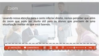 Levando nossa atenção para o canto inferior direito, iremos perceber que além
do zoom que pode ser muito útil para os alunos que precisem de uma
visualização melhor do que está fazendo.
Zoom
 