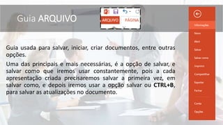 Guia usada para salvar, iniciar, criar documentos, entre outras
opções.
Uma das principais e mais necessárias, é a opção de salvar, e
salvar como que iremos usar constantemente, pois a cada
apresentação criada precisaremos salvar a primeira vez, em
salvar como, e depois iremos usar a opção salvar ou CTRL+B,
para salvar as atualizações no documento.
Guia ARQUIVO
 