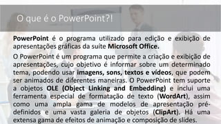 O que é o PowerPoint?!
PowerPoint é o programa utilizado para edição e exibição de
apresentações gráficas da suíte Microsoft Office.
O PowerPoint é um programa que permite a criação e exibição de
apresentações, cujo objetivo é informar sobre um determinado
tema, podendo usar imagens, sons, textos e vídeos, que podem
ser animados de diferentes maneiras. O PowerPoint tem suporte
a objetos OLE (Object Linking and Embedding) e inclui uma
ferramenta especial de formatação de texto (WordArt), assim
como uma ampla gama de modelos de apresentação pré-
definidos e uma vasta galeria de objetos (ClipArt). Há uma
extensa gama de efeitos de animação e composição de slides.
 