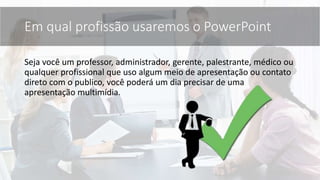 Seja você um professor, administrador, gerente, palestrante, médico ou
qualquer profissional que uso algum meio de apresentação ou contato
direto com o publico, você poderá um dia precisar de uma
apresentação multimídia.
Em qual profissão usaremos o PowerPoint
 