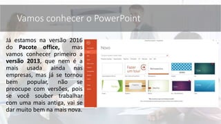 Já estamos na versão 2016
do Pacote office, mas
vamos conhecer primeiro a
versão 2013, que nem é a
mais usada ainda nas
empresas, mas já se tornou
bem popular, não se
preocupe com versões, pois
se você souber trabalhar
com uma mais antiga, vai se
dar muito bem na mais nova.
Vamos conhecer o PowerPoint
 