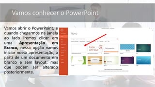 Vamos abrir o PowerPoint, e
quando chegarmos na janela
ao lado iremos clicar em
uma Apresentação em
Branco, nessa opção vamos
iniciar nossa apresentação, a
parti de um documento em
branco e sem layout, mas
que podem ser alterado
posteriormente.
Vamos conhecer o PowerPoint
 
