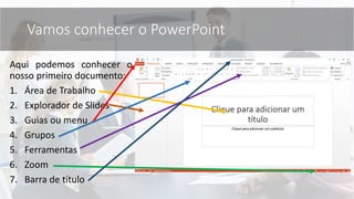 Aqui podemos conhecer o
nosso primeiro documento;
1. Área de Trabalho
2. Explorador de Slides
3. Guias ou menu
4. Grupos
5. Ferramentas
6. Zoom
7. Barra de título
Vamos conhecer o PowerPoint
 