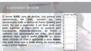 O termo SLIDE, vem de deslizar, isso porque uma
apresentação em slide, consiste em uma
apresentação onde se desliza de frame (quadro) para
outro. Ou seja o explorador é um local onde você
pode organizar e viajar entre os quadros para
manipula-los independentemente, de forma a
melhorar sua apresentação em slides. Você pode
adicionar slides com o atalho CTRL+M, ou excluir
slides clicando no slide e apertando a tecla Delete,
mas pode clicar com o botão direito do mouse para
essas e outras opções!
Explorador de slide
 