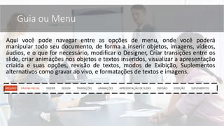 Aqui você pode navegar entre as opções de menu, onde você poderá
manipular todo seu documento, de forma a inserir objetos, imagens, vídeos,
áudios, e o que for necessário, modificar o Designer, Criar transições entre os
slide, criar animações nos objetos e textos inseridos, visualizar a apresentação
criaida e suas opções, revisão de textos, modos de Exibição, Suplementos
alternativos como gravar ao vivo, e formatações de textos e imagens.
Guia ou Menu
 