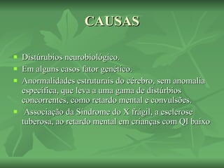 CAUSAS Distúrubios neurobiológico. Em alguns casos fator genético. Anormalidades estruturais do cérebro, sem anomalia específica, que leva a uma gama de distúrbios concorrentes, como retardo mental e convulsões.  Associação da Síndrome do X frágil, a esclerose tuberosa, ao retardo mental em crianças com QI baixo   