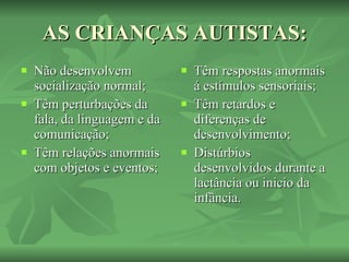 AS CRIANÇAS AUTISTAS: Não desenvolvem socialização normal; Têm perturbações da fala, da linguagem e da comunicação; Têm relações anormais com objetos e eventos;  Têm respostas anormais á estímulos sensoriais; Têm retardos e diferenças de desenvolvimento; Distúrbios desenvolvidos durante a lactância ou inicio da infância. 