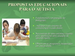 PROPOSTAS EDUCACIONAIS PARA O AUTISTA  Fundamental a preparação do pedagogo; Adequar o seu sistema de comunicação a cada aluno; Necessitam de uma estrutura externa para aperfeiçoar uma situação de aprendizagem; Observam-se progressos inesperados em outras áreas. 