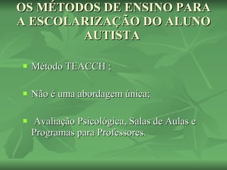 OS MÉTODOS DE ENSINO PARA A ESCOLARIZAÇÃO DO ALUNO AUTISTA  Método TEACCH ; Não é uma abordagem única; Avaliação Psicológica, Salas de Aulas e Programas para Professores. 