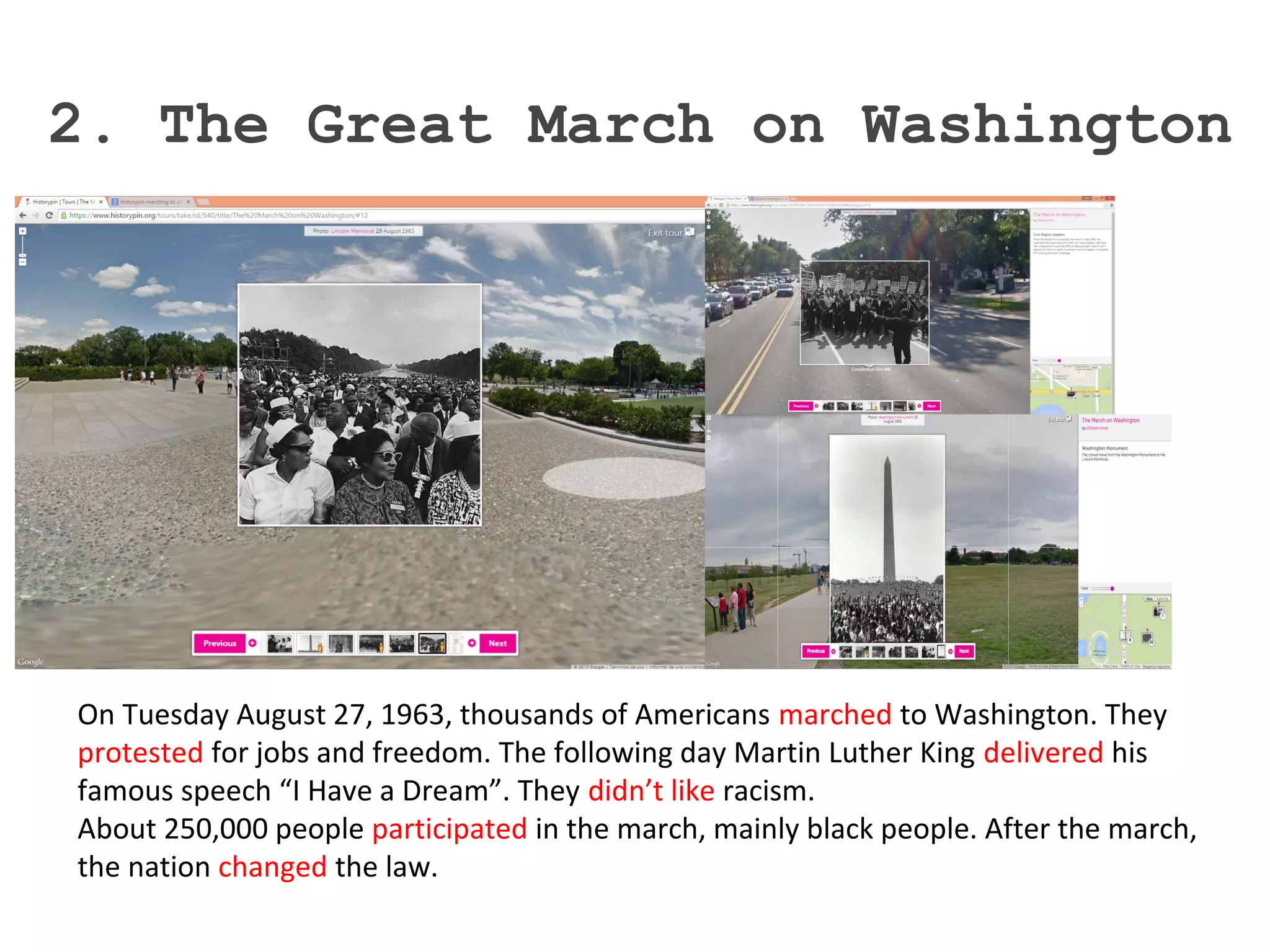 2. The Great March on Washington
On Tuesday August 27, 1963, thousands of Americans marched to Washington. They
protested for jobs and freedom. The following day Martin Luther King delivered his
famous speech “I Have a Dream”. They didn’t like racism.
About 250,000 people participated in the march, mainly black people. After the march,
the nation changed the law.
 