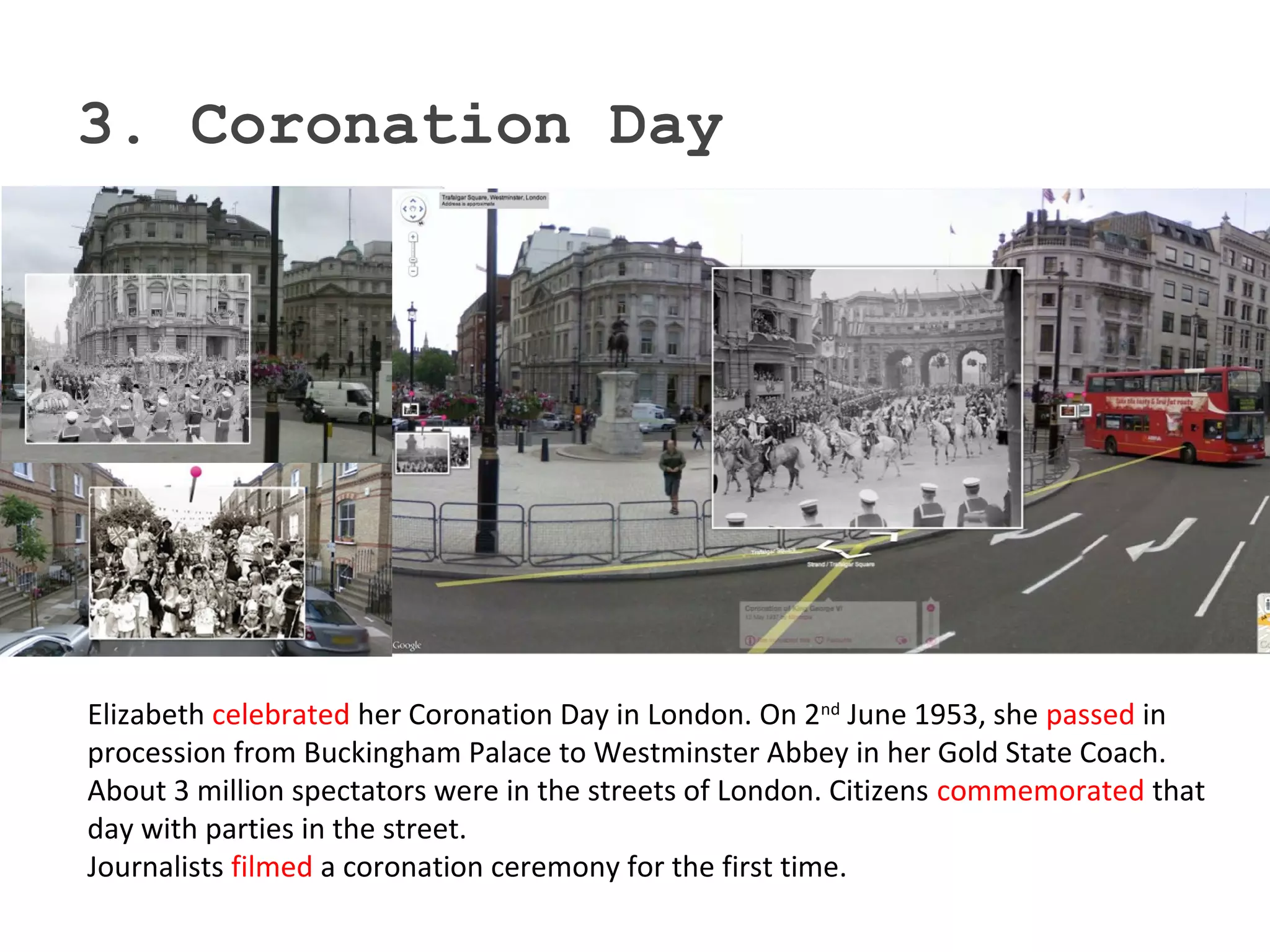 3. Coronation Day
Elizabeth celebrated her Coronation Day in London. On 2nd
June 1953, she passed in
procession from Buckingham Palace to Westminster Abbey in her Gold State Coach.
About 3 million spectators were in the streets of London. Citizens commemorated that
day with parties in the street.
Journalists filmed a coronation ceremony for the first time.
 