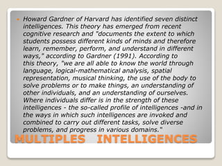 MULTIPLES INTELLIGENCES
 Howard Gardner of Harvard has identified seven distinct
intelligences. This theory has emerged from recent
cognitive research and "documents the extent to which
students possess different kinds of minds and therefore
learn, remember, perform, and understand in different
ways," according to Gardner (1991). According to
this theory, "we are all able to know the world through
language, logical-mathematical analysis, spatial
representation, musical thinking, the use of the body to
solve problems or to make things, an understanding of
other individuals, and an understanding of ourselves.
Where individuals differ is in the strength of these
intelligences - the so-called profile of intelligences -and in
the ways in which such intelligences are invoked and
combined to carry out different tasks, solve diverse
problems, and progress in various domains.“
 