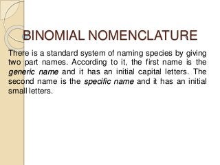 BINOMIAL NOMENCLATURE 
There is a standard system of naming species by giving 
two part names. According to it, the first name is the 
generic name and it has an initial capital letters. The 
second name is the specific name and it has an initial 
small letters. 
 