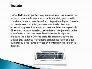 TecladoUn teclado es un periférico que consiste en un sistema de teclas, como las de una máquina de escribir, que permite introducir datos a un ordenador o dispositivo digital. Cuando se presiona un carácter, envía una entrada cifrada al ordenador, que entonces muestra el carácter en la pantalla. El término teclado numérico se refiere al conjunto de teclas con números que hay en el lado derecho de algunos teclados (no a los números en la fila superior, sobre las letras). Los teclados numéricos también se refieren a los números (y a las letras correspondientes) en los teléfonos móviles.