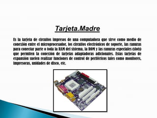 Tarjeta.MadreEs la tarjeta de circuitos impresos de una computadora que sirve como medio de conexión entre el microprocesador, los circuitos electrónicos de soporte, las ranuras para conectar parte o toda la RAM del sistema, la ROM y las ranuras especiales (slots) que permiten la conexión de tarjetas adaptadoras adicionales. Estas tarjetas de expansión suelen realizar funciones de control de periféricos tales como monitores, impresoras, unidades de disco, etc.
