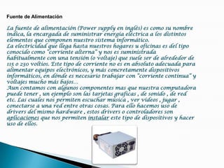 Fuente de AlimentaciónLa fuente de alimentación (Power supply en inglés) es como su nombre indica, la encargada de suministrar energía eléctrica a los distintos elementos que componen nuestro sistema informático.La electricidad que llega hasta nuestros hogares u oficinas es del tipo conocido como “corriente alterna” y nos es suministrada habitualmente con una tensión (o voltaje) que suele ser de alrededor de 115 o 230 voltios. Este tipo de corriente no es en absoluto adecuada para alimentar equipos electrónicos, y más concretamente dispositivos informáticos, en dónde es necesario trabajar con “corriente continua” y voltajes mucho más bajos…Aun contamos con algunos componentes mas que nuestra computadora puede tener , un ejemplo son las tarjetas graficas , de sonido , de red etc. Las cuales nos permiten escuchar música , ver videos , jugar , conectarse a una red entre otras cosas. Para ello hacemos uso de drivers del mismo hardware , estos drivers o controladores son aplicaciones que nos permiten instalar este tipo de dispositivos y hacer uso de ellos.